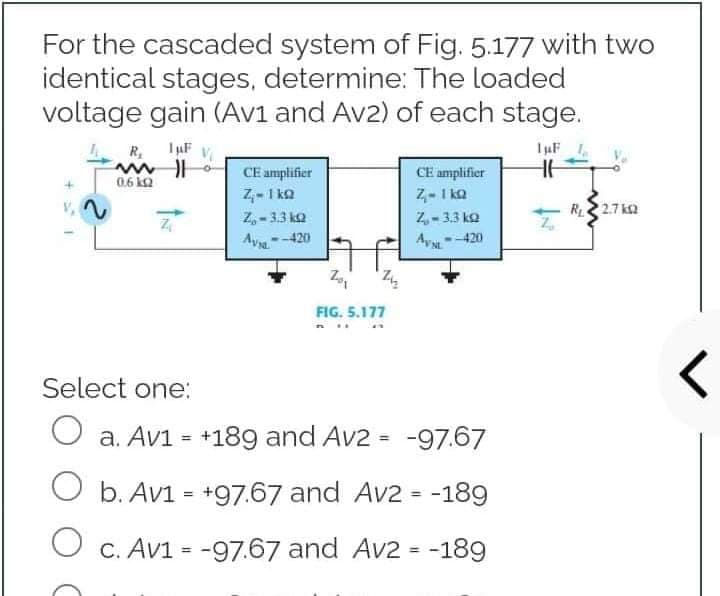 For the cascaded system of Fig. 5.177 with two
identical stages, determine: The loaded
voltage gain (Av1 and Av2) of each stage.
1µF
R₂ 1 μF V
CE amplifier
HH
CE amplifier
Z-1kQ
Z₁-1kQ
2
Z-3.3 k
Z₂-3.3 k
Z₁
Z₁
Av--420
AVSL
<--420
201
FIG. 5.177
Select one:
O a. Av1 = +189 and Av2 = -97.67
b. Av1 = +97.67 and Av2 = -189
O c. Av1 = -97.67 and Av2 = -189
ww
0.6 kQ
23
R₁2.7k2
<