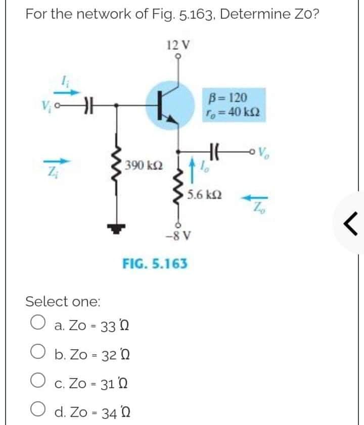 For the network of Fig. 5.163, Determine Zo?
12 V
V₁0 HH
B = 120
To = 40 ΚΩ
I ovo
Select one:
O a. Zo = 330
O b. Zo = 320
O c. Zo = 310
O d. Zo = 340
390 kQ
-8 V
FIG. 5.163
5.6 ΚΩ
<