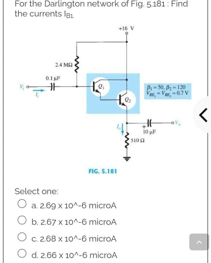 For the Darlington network of Fig. 5.181: Find
the currents IB1.
+16 V
2.4 ΜΩ
B₁=50, B₂=120
= VRE, = 0.7 V
BE₂
VBE,
0.1 µF
HE
FIG. 5.181
Select one:
O a. 2.69 x 10^-6 microA
O b. 2.67 x 10^-6 microA
O c. 2.68 x 10^-6 microA
O d. 2.66 x 10^-6 microA
E
10 μF
+
• 510 Ω
<