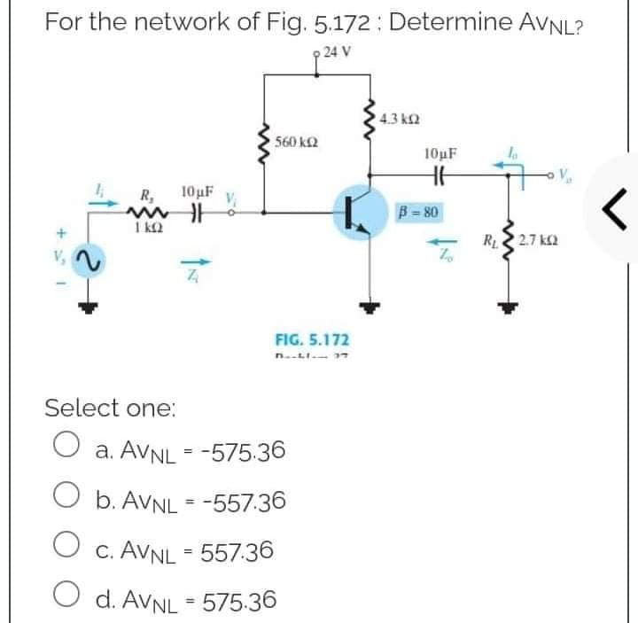 For the network of Fig. 5.172: Determine AVNL?
9 24 V
43 ΚΩ
R₁
10μF
mill
1 KQ
<
Z
560 kQ
FIG. 5.172
Select one:
O a. AVNL = -575.36
O
b. AVNL = -557.36
O c. AVNL = 557.36
d. AVNL = 575.36
10µF
HH
B = 80
Zo
R₁2.7 k