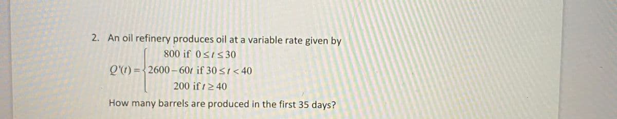 2. An oil refinery produces oil at a variable rate given by
800 if 0<1<30
Q'(1) ={2600– 601 if 30<t < 40
200 if t2 40
How many barrels are produced in the first 35 days?
