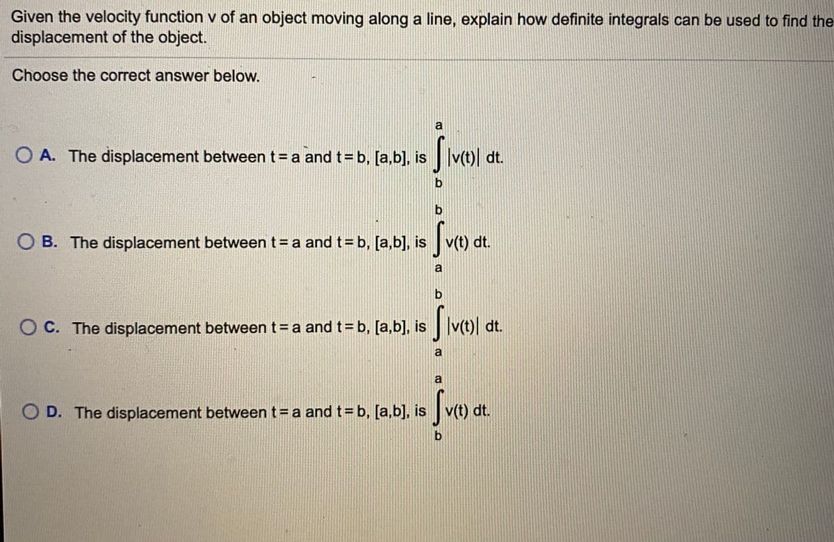 Given the velocity function v of an object moving along a line, explain how definite integrals can be used to find the
displacement of the object.
Choose the correct answer below.
a
O A. The displacement between t=a and t=b, [a,b], is
|v¢t)| dt.
b
O B. The displacement between t= a and t= b, [a,b], is v(t) dt.
a
b.
O C. The displacement between t=a and t=b, [a,b], is v(t)| dt.
a
a
Svo
O D. The displacement between t=a and t=b, [a,b], is v(t) dt.
b
