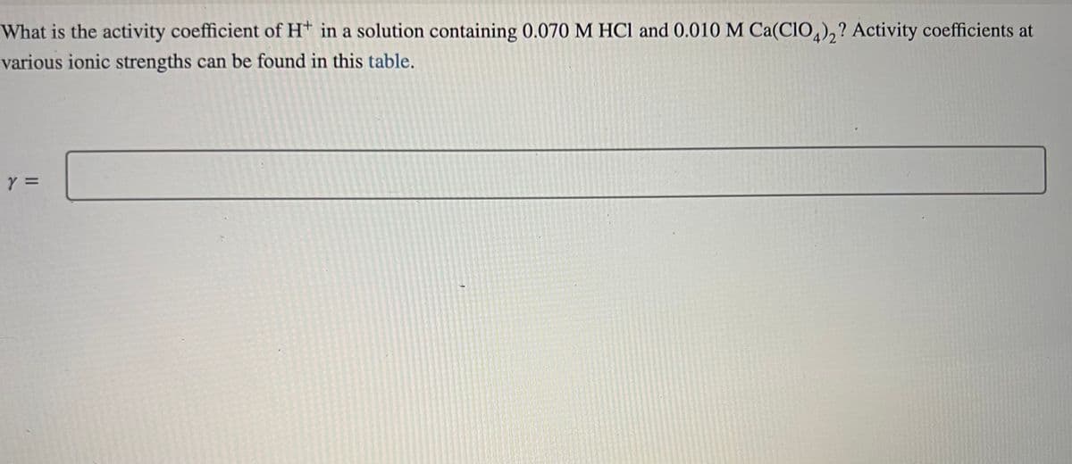 What is the activity coefficient of H+ in a solution containing 0.070 M HCl and 0.010 M Ca(ClO4)2? Activity coefficients at
various ionic strengths can be found in this table.
Y =