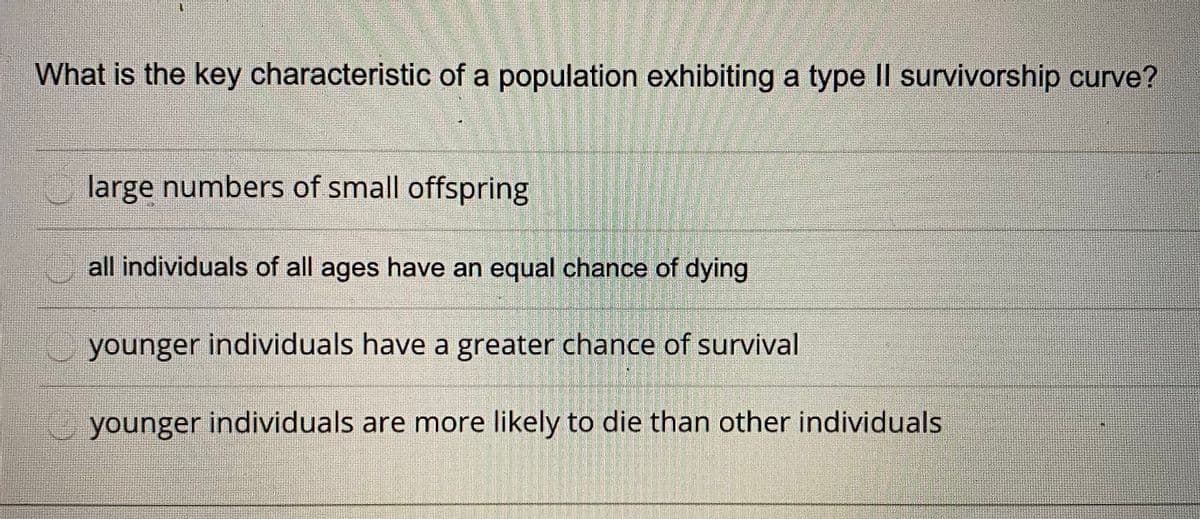 What is the key characteristic of a population exhibiting a type II survivorship curve?
large numbers of small offspring
all individuals of all ages have an equal chance of dying
younger individuals have a greater chance of survival
younger individuals are more likely to die than other individuals
