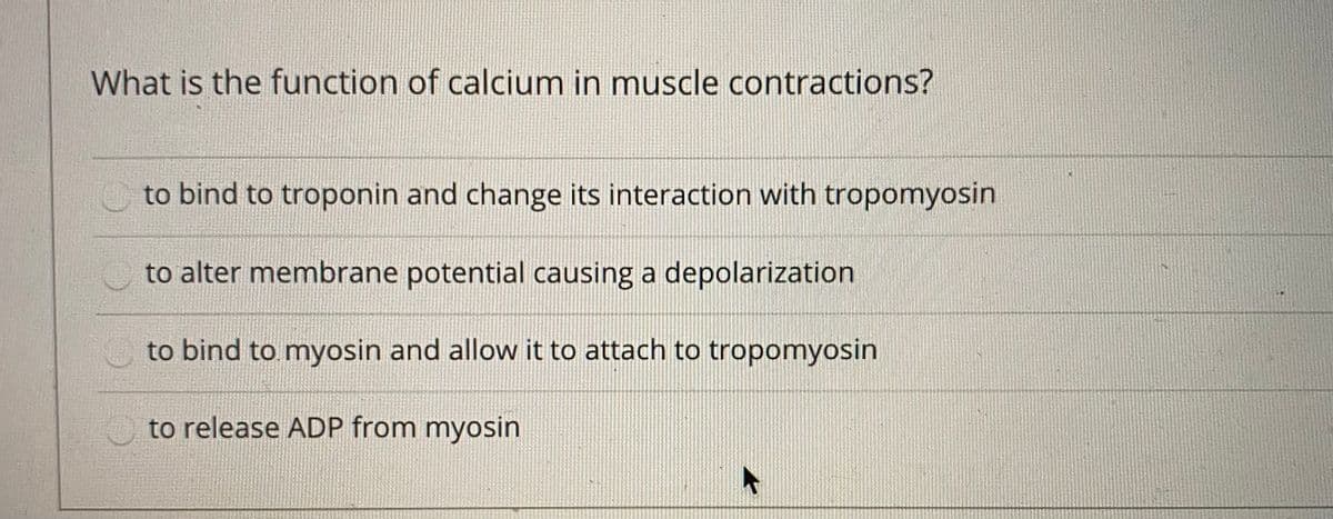 What is the function of calcium in muscle contractions?
to bind to troponin and change its interaction with tropomyosin
to alter membrane potential causing a depolarization
to bind to myosin and allow it to attach to tropomyosin
to release ADP from myosin
