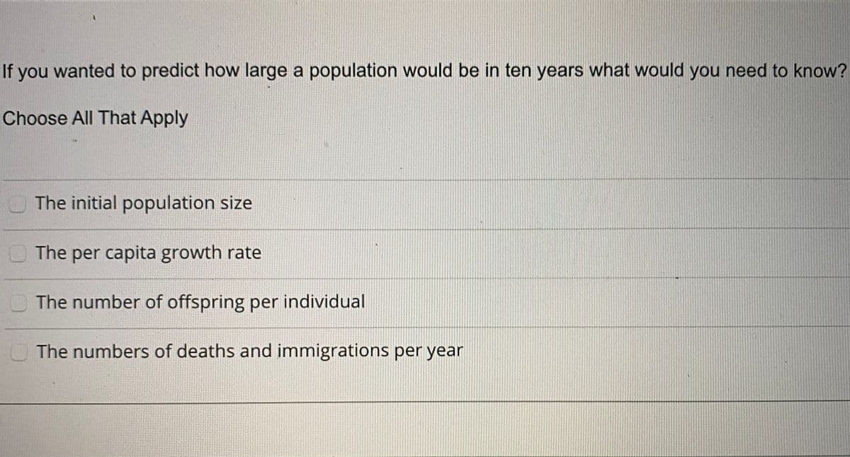 If you wanted to predict how large a population would be in ten years what would you need to know?
Choose All That Apply
O The initial population size
The per capita growth rate
The number of offspring per individual
O The numbers of deaths and immigrations per year
