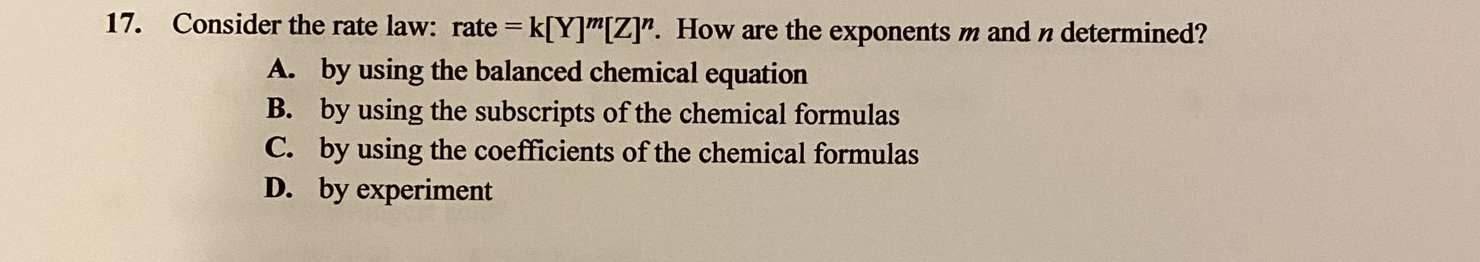 Consider the rate law: rate = k[Y]"[Z]". How are the exponents m and n determined?
A. by using the balanced chemical equation
B. by using the subscripts of the chemical formulas
C. by using the coefficients of the chemical formulas
D. by experiment
С.
