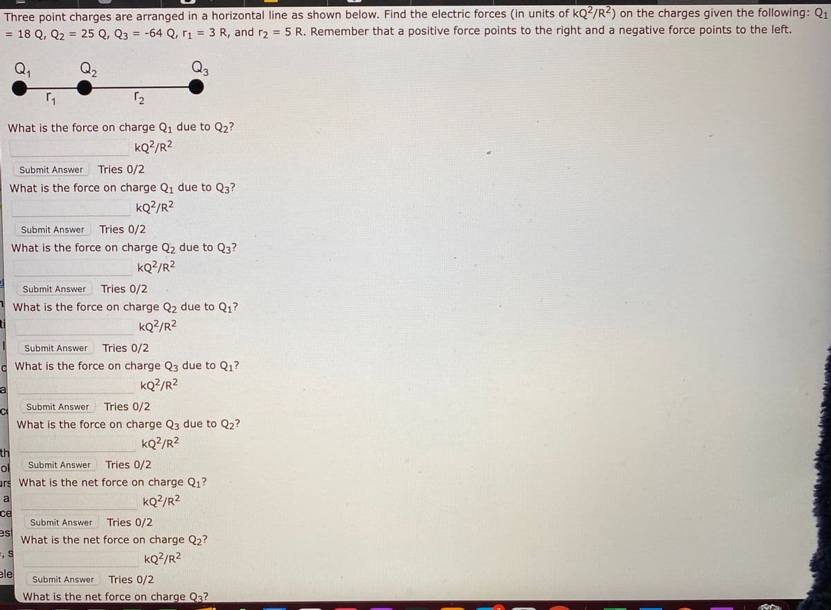 Three point charges are arranged in a horizontal line as shown below. Find the electric forces (in units of kQ²/R²) on the charges given the following: Q1
= 18 Q, Q2 = 25 Q, Q3 = -64 Q, r1 = 3 R, and r2 = 5 R. Remember that a positive force points to the right and a negative force points to the left.
%3D
%3D
Q1
Q2
Q
What is the force on charge Q1 due to Q2?
kQ?/R²
Submit Answer
Tries 0/2
What is the force on charge Q1 due to Q3?
kQ?/R²
Submit Answer
Tries 0/2
What is the force on charge Q2 due to Q3?
kQ?/R²
Submit Answer
Tries 0/2
What is the force on charge Q2 due to Q1?
ti
kQ?/R²
Submit Answer
Tries 0/2
d What is the force on charge Q3 due to Q1?
kQ²/R?
a
Submit Answer
Tries 0/2
C
What is the force on charge Q3 due to Q2?
kQ?/R2
th
ol
urs What is the net force on charge Q1?
Submit Answer
Tries 0/2
a
kQ?/R?
се
Submit Answer
Tries 0/2
est
What is the net force on charge Q2?
e, s
kQ?/R?
ele
Submit Answer
Tries 0/2
What is the net force on charge Q3?
