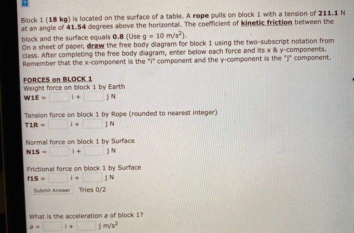 Block 1 (18 kg) is located on the surface of a table. A rope pulls on block 1 with a tension of 211.1 N
at an angle of 41.54 degrees above the horizontal. The coefficient of kinetic friction between the
block and the surface equals 0.8 (Use g = 10 m/s²).
On a sheet of paper, draw the free body diagram for block 1 using the two-subscript notation from
class. After completing the free body diagram, enter below each force and its x & y-components.
Remember that the x-component is the "i" component and the y-component is the "j" component.
%3D
FORCES on BLOCK 1
Weight force on block 1 by Earth
W1E =
i +
jN
Tension force on block 1 by Rope (rounded to nearest integer)
T1R =
jN
Normal force on block 1 by Surface
N1S =
i +
jN
Frictional force on block 1 by Surface
f1S%3D
i +
jN
Submit Answer
Tries 0/2
What is the acceleration a of block 1?
i +
j m/s²
a =
