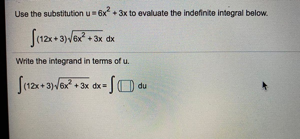 Use the substitution u = 6x +3x to evaluate the indefinite integral below.
(12x + 3)/6x + 3x dx
(12x+3)V6x+ 3x dx
Write the integrand in terms of u.
(12x+3)6x + 3x dx% =
|O du
