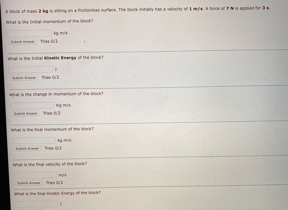 A block of mass 2 kg is sitting on a frictionless surface. The block initially has a velocity of 1 m/s. A force of 7 N is applied for 3 s.
What is the Initial momentum of the block?
kg m/s
Submit Answer
Tries 0/2
What is the Initial Kinetic Energy of the block?
Submit Answer
Tries 0/2
What is the change in momentum of the block?
Kg m/s
Submit Answer
Tries 0/2
What is the final momentum of the block?
kg m/s
Submit Answer
Tries 0/2
What is the final velocity of the block?
m/s
Submit Answer
Tries 0/2
What is the final Kinetic Energy of the block?
