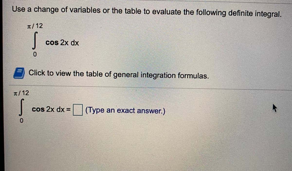 Use a change of variables or the table to evaluate the following definite integral.
A/12
cos 2x dx
Click to view the table of general integration formulas.
a/12
cos 2x dx =
(Type an exact answer.)
0.
