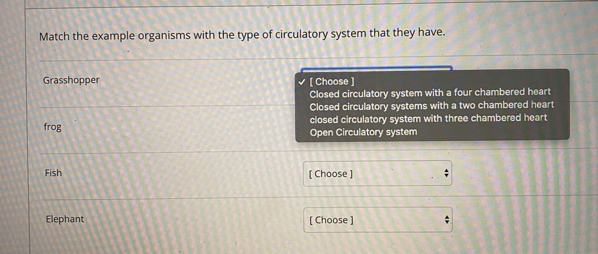 Match the example organisms with the type of circulatory system that they have.
Grasshopper
v [ Choose ]
Closed circulatory system with a four chambered heart
Closed circulatory systems with a two chambered heart
closed circulatory system with three chambered heart
Open Circulatory system
frog
Fish
[ Choose ]
Elephant
[ Choose ]
