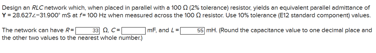 Design an RLC network which, when placed in parallel with a 100 (2% tolerance) resistor, yields an equivalent parallel admittance of
Y = 28.627-31.900 mS at f= 100 Hz when measured across the 100
The network can have R= | 33 Q, C=
the other two values to the nearest whole number.)
resistor. Use 10% tolerance (E12 standard component) values.
| mF, and L = |
55 mH. (Round the capacitance value to one decimal place and