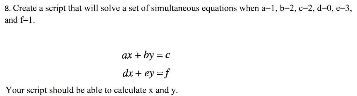 8. Create a script that will solve a set of simultaneous equations when a=1, b=2, c-2, d=0, e-3,
and f=1.
ax + by = c
dx + ey = f
Your script should be able to calculate x and y.