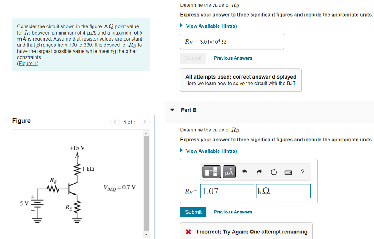 Consider the circuit shown in the figure. A Q-point value
for Ic between a minimum of 4 mA and a maximum of 5
mA is required. Assume that resistor values are constant
and that ranges from 100 to 330. It is desired for RB to
have the largest possible value while meeting the other
constraints.
(Figure 1)
1 of 1
+15 V
VBEQ=0.7 V
Figure
5 V
34
RB
www
RE
1 kQ2
Determine the value of KB.
Express your answer to three significant figures and include the appropriate units.
► View Available Hint(s)
RB 3.01x104 S
Submit
Previous Answers
All attempts used; correct answer displayed
Here we learn how to solve the circuit with the BJT.
Part B
Determine the value of RE
Express your answer to three significant figures and include the appropriate units.
► View Available Hint(s)
Α
?
RE= 1.07
ΚΩ
Submit Previous Answers
X Incorrect; Try Again; One attempt remaining