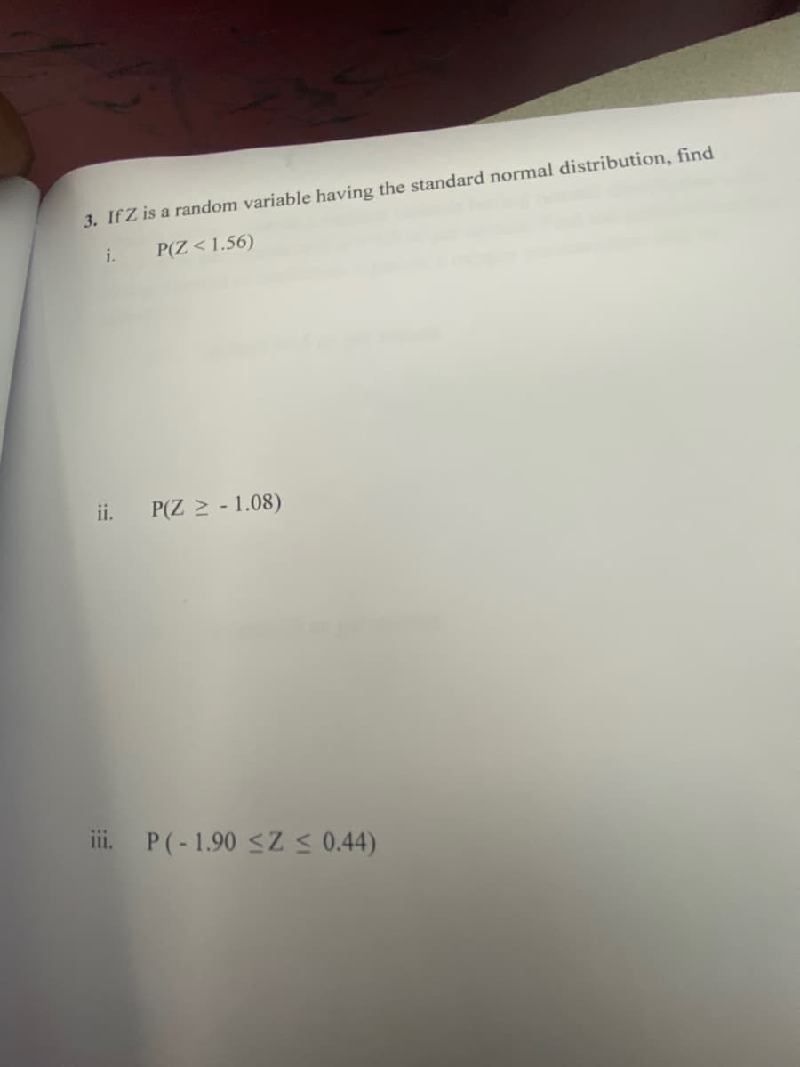 3. If Z is a random variable having the standard normal distribution, find
i.
P(Z < 1.56)
ii.
P(Z > - 1.08)
iii. P(-1.90 <Z S 0.44)
