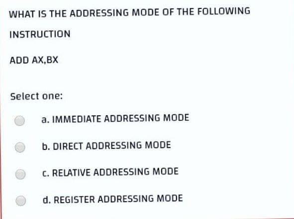 WHAT IS THE ADDRESSING MODE OF THE FOLLOWING
INSTRUCTION
ADD AX,BX
Select one:
a. IMMEDIATE ADDRESSING MODE
b. DIRECT ADDRESSING MODE
c. RELATIVE ADDRESSING MODE
d. REGISTER ADDRESSING MODE
