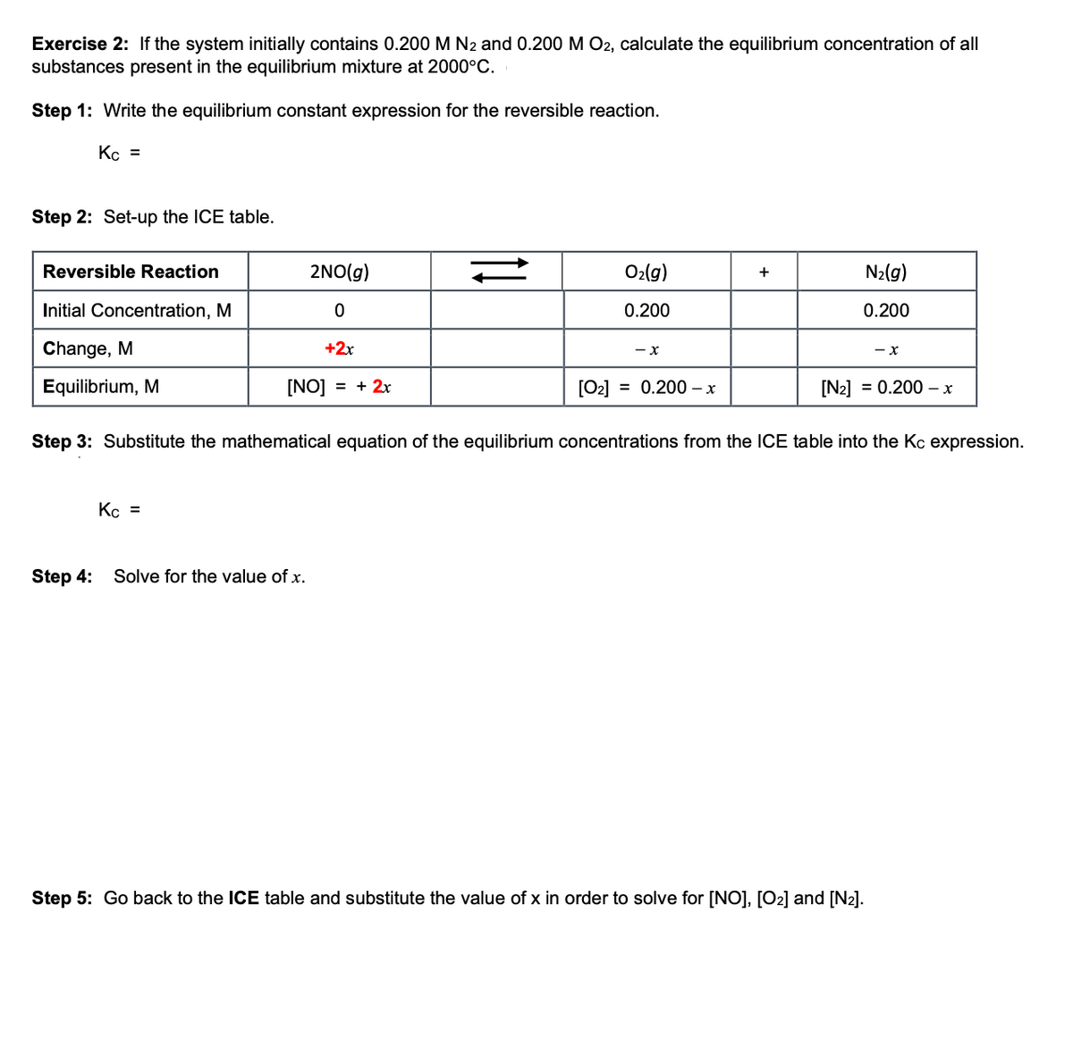 Exercise 2: If the system initially contains 0.200 M N2 and 0.200 M O2, calculate the equilibrium concentration of all
substances present in the equilibrium mixture at 2000°C.
Step 1: Write the equilibrium constant expression for the reversible reaction.
Kc =
Step 2: Set-up the ICE table.
Reversible Reaction
2NO(g)
O₂(g)
+
N₂(g)
Initial Concentration, M
0
0.200
0.200
Change, M
+2x
- X
- X
Equilibrium, M
[NO] = + 2x
[0₂]
= 0.200 - x
[N₂] = 0.200 x
Step 3: Substitute the mathematical equation of the equilibrium concentrations from the ICE table into the Kc expression.
Kc =
Step 4:
Solve for the value of x.
Step 5: Go back to the ICE table and substitute the value of x in order to solve for [NO], [O₂] and [N₂].