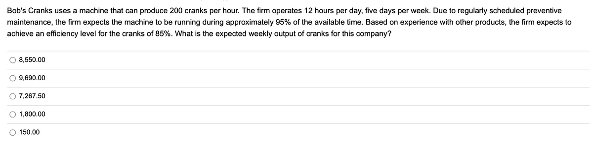 Bob's Cranks uses a machine that can produce 200 cranks per hour. The firm operates 12 hours per day, five days per week. Due to regularly scheduled preventive
maintenance, the firm expects the machine to be running during approximately 95% of the available time. Based on experience with other products, the firm expects to
achieve an efficiency level for the cranks of 85%. What is the expected weekly output of cranks for this company?
8,550.00
9,690.00
7,267.50
1,800.00
150.00