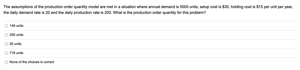 The assumptions of the production order quantity model are met in a situation where annual demand is 5000 units, setup cost is $30, holding cost is $15 per unit per year,
the daily demand rate is 20 and the daily production rate is 200. What is the production order quantity for this problem?
149 units
200 units
20 units
716 units
None of the choices is correct