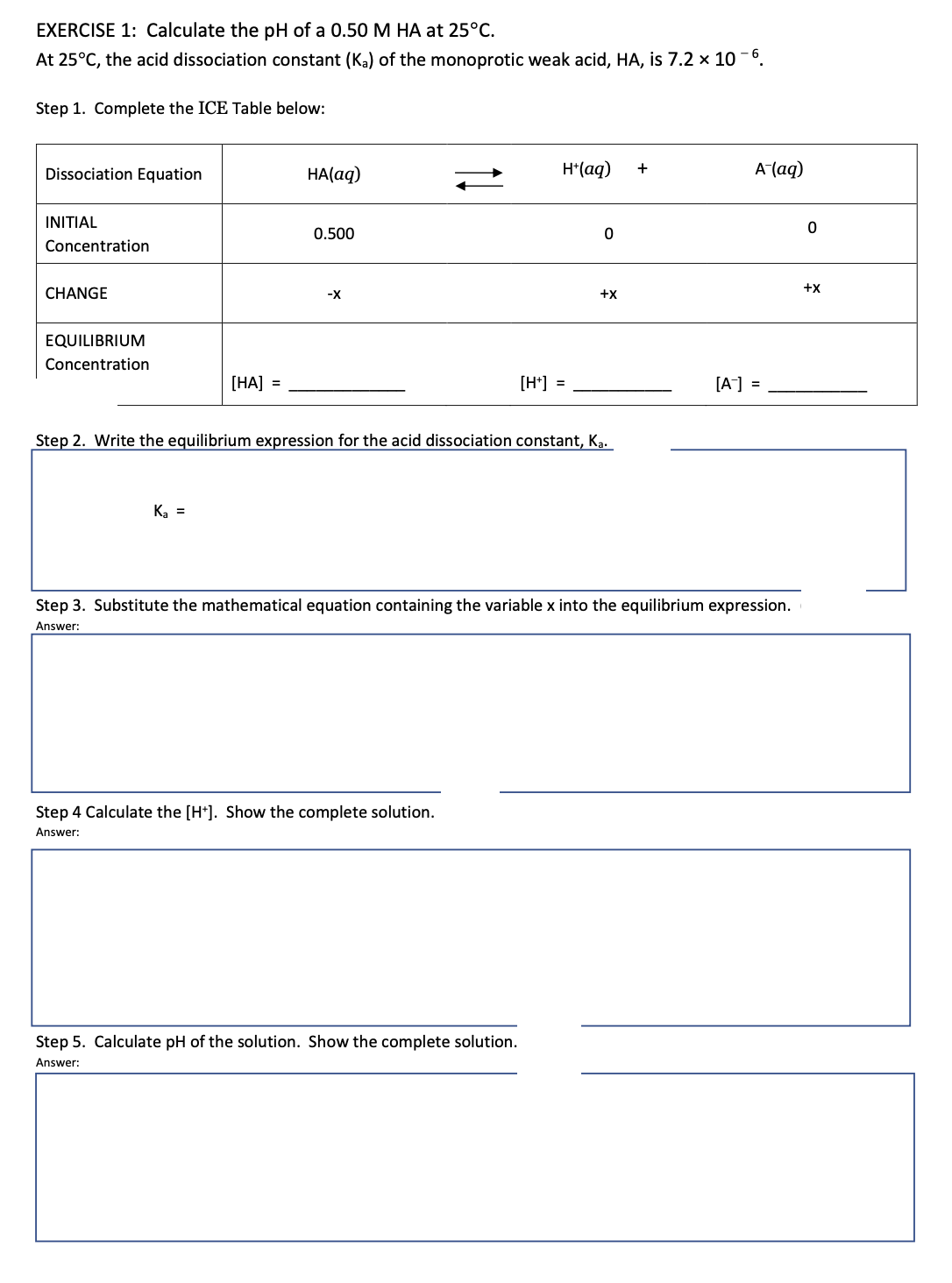 EXERCISE 1: Calculate the pH of a 0.50 M HA at 25°C.
At 25°C, the acid dissociation constant (K₂) of the monoprotic weak acid, HA, is 7.2 x 10-6.
Step 1. Complete the ICE Table below:
Dissociation Equation
H+ (aq)
A-(aq)
INITIAL
0
Concentration
CHANGE
+X
EQUILIBRIUM
Concentration
[HA] =
[H+] =
[A-] =
Step 2. Write the equilibrium expression for the acid dissociation constant, Ka.
Ka =
Step 3. Substitute the mathematical equation containing the variable x into the equilibrium expression.
Answer:
Step 4 Calculate the [H+]. Show the complete solution.
Answer:
Step 5. Calculate pH of the solution. Show the complete solution.
Answer:
HA(aq)
0.500
-X
0
+X