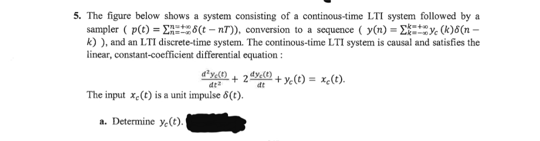 5. The figure below shows a system consisting of a continous-time LTI system followed by a
sampler ( p(t) = E 8(t – nT)), conversion to a sequence ( y(n) = EEyc (k)8(n –
k) ), and an LTI discrete-time system. The continous-time LTI system is causal and satisfies the
linear, constant-coefficient differential equation :
d?yc(t)
+ 2"
dt
dyc(t)
+ yc(t) =
xc(t).
dt2
The input x.(t) is a unit impulse 8 (t).
a. Determine y.(t).
