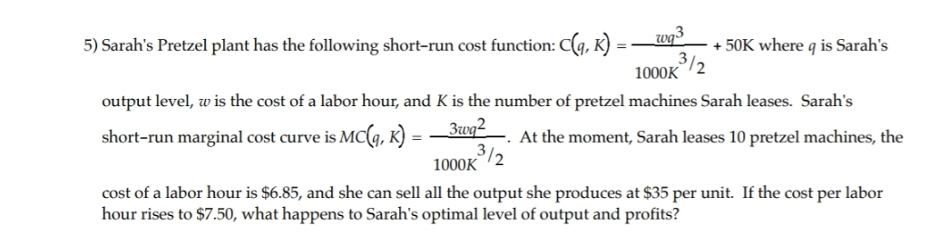 5) Sarah's Pretzel plant has the following short-run cost function: C(g, K)
wg3
+ 50K where q is Sarah's
%3D
3/2
1000K
output level, w is the cost of a labor hour, and K is the number of pretzel machines Sarah leases. Sarah's
Zwq2
short-run marginal cost curve is Mc(g, K) =
1000K
At the moment, Sarah leases 10 pretzel machines, the
3/2
cost of a labor hour is $6.85, and she can sell all the output she produces at $35 per unit. If the cost per labor
hour rises to $7.50, what happens to Sarah's optimal level of output and profits?
