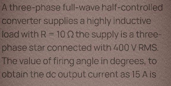 A three-phase full-wave half-controlled
converter supplies a highly inductive
load with R = 102 the supply is a three-
phase star connected with 400 V RMS.
The value of firing angle in degrees, to
obtain the dc output current as 15 A is