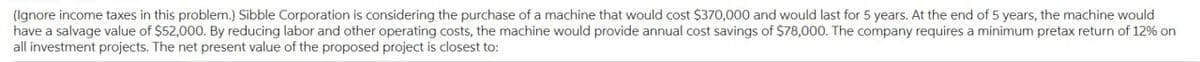 (Ignore income taxes in this problem.) Sibble Corporation is considering the purchase of a machine that would cost $370,000 and would last for 5 years. At the end of 5 years, the machine would
have a salvage value of $52,000. By reducing labor and other operating costs, the machine would provide annual cost savings of $78,000. The company requires a minimum pretax return of 12% on
all investment projects. The net present value of the proposed project is closest to: