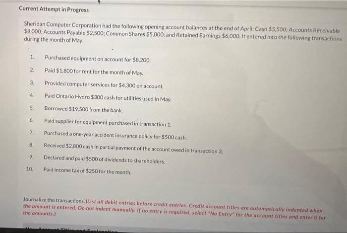 Current Attempt in Progress
Sheridan Computer Corporation had the following opening account balances at the end of April: Cash $5,500; Accounts Receivable
$8,000; Accounts Payable $2,500: Common Shares $5,000; and Retained Earnings $6,000. It entered into the following transactions
during the month of May:
1. Purchased equipment on account for $8,200.
Paid $1,800 for rent for the month of May.
Provided computer services for $4,300 on account.
Paid Ontario Hydro $300 cash for utilities used in May.
Borrowed $19,500 from the bank.
Paid supplier for equipment purchased in transaction 1.
Purchased a one-year accident insurance policy for $500 cash.
Received $2,800 cash in partial payment of the account owed in transaction 3.
Declared and paid $500 of dividends to shareholders.
Paid income tax of $250 for the month.
2.
3.
4.
5.
6.
7.
8.
9.
10.
Journalize the transactions. (List all debit entries before credit entries. Credit account titles are automatically indented when
the amount is entered. Do not indent manually. If no entry is required, select "No Entry" for the account titles and enter O for
the amounts.)