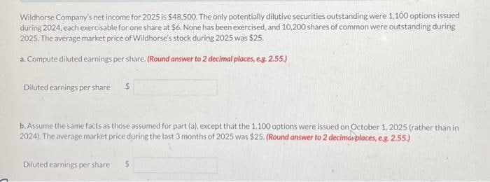 Wildhorse Company's net income for 2025 is $48,500. The only potentially dilutive securities outstanding were 1,100 options issued
during 2024, each exercisable for one share at $6. None has been exercised, and 10,200 shares of common were outstanding during
2025. The average market price of Wildhorse's stock during 2025 was $25.
a. Compute diluted earnings per share. (Round answer to 2 decimal places, e.g. 2.55.)
Diluted earnings per share $
b. Assume the same facts as those assumed for part (a), except that the 1,100 options were issued on October 1, 2025 (rather than in
2024). The average market price during the last 3 months of 2025 was $25. (Round answer to 2 decimá places, e.g. 2.55.)
Diluted earnings per share i