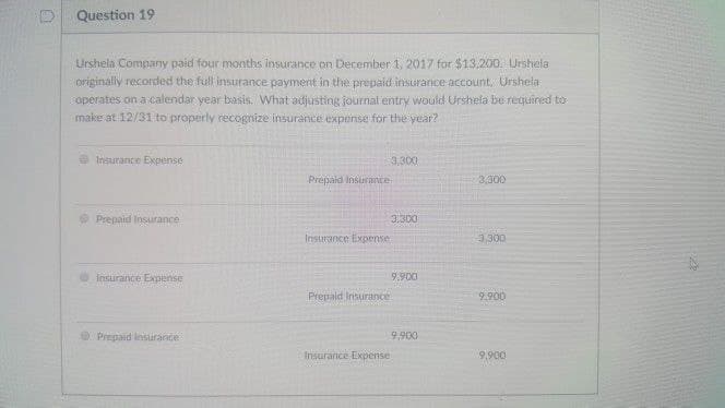 Ⓡ
Question 19
Urshela Company paid four months insurance on December 1, 2017 for $13,200. Urshela
originally recorded the full insurance payment in the prepaid insurance account, Urshela
operates on a calendar year basis. What adjusting journal entry would Urshela be required to
make at 12/31 to properly recognize insurance expense for the year?
Insurance Expense
Prepaid Insurance
Insurance Expense
Prepaid Insurance -
Prepaid Insurance
Insurance Expense
3,300
Insurance Expense
3,300
9.900
Prepaid Insurance
9,900
3,300
3,300
9.900
9,900