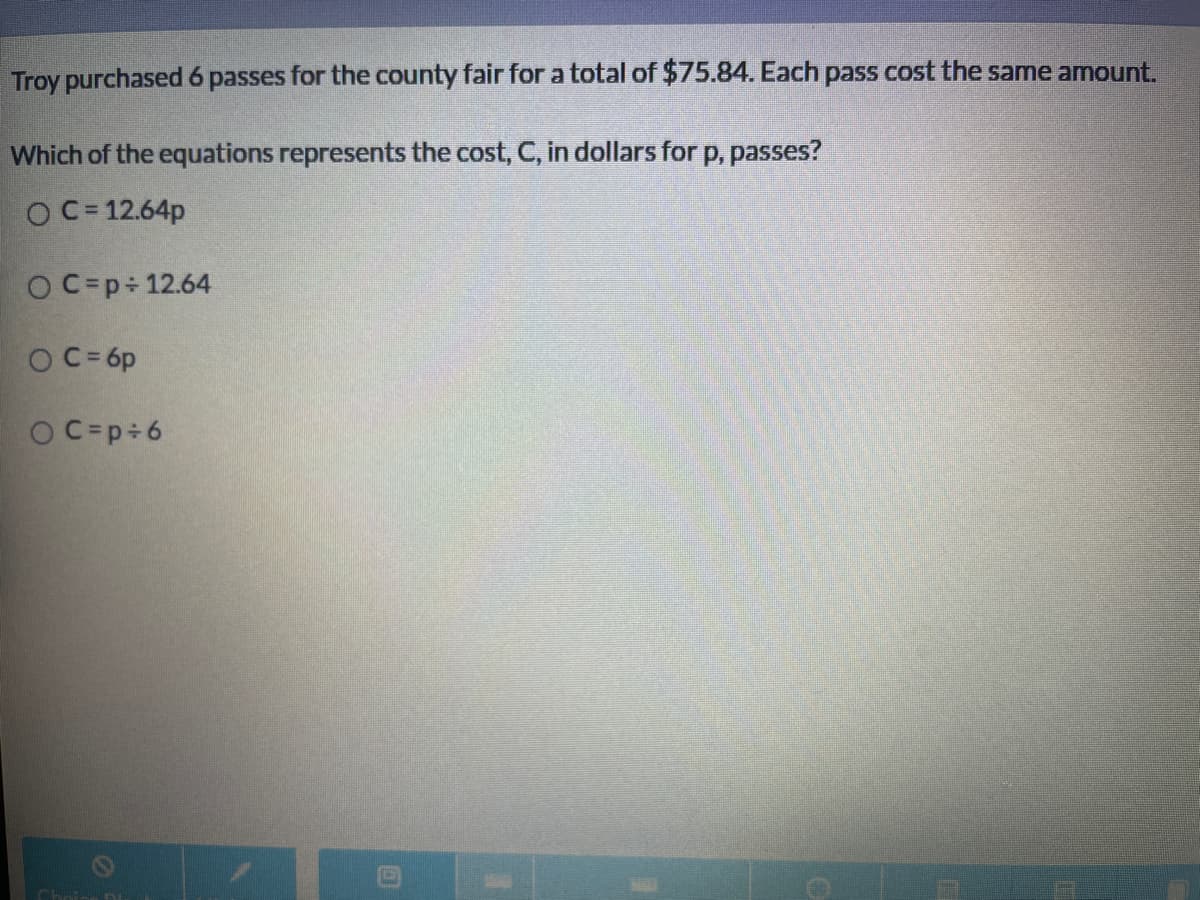 Troy purchased 6 passes for the county fair for a total of $75.84. Each pass cost the same amount.
Which of the equations represents the cost, C, in dollars for p, passes?
O C= 12.64p
OC=p÷ 12.64
O C= 6p
O C=p÷6
