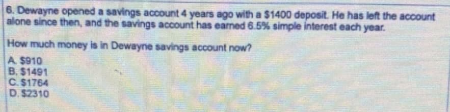 6. Dewayne opened a savings account 4 years ago with a $1400 deposit. He has left the account
alone since then, and the savings account has earned 6.5% simple interest each year.
How much money is in Dewayne savings account now?
A. $910
B. $1491
C.$1764
D. $2310
