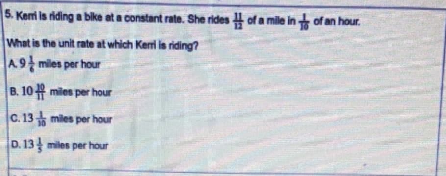 5. Kemi is riding a bike at a constant rate. She rides of a mile in of an hour.
What is the unit rate at which Kerri is riding?
A9 miles per hour
B. 10 miles per hour
C. 13 miles per hour
D. 13 miles per hour
