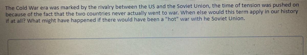 The Cold War era was marked by the rivalry between the US and the Soviet Union, the time of tension was pushed on
because of the fact that the two countries never actually went to war. When else would this term apply in our history
if at all? What might have happened if there would have been a "hot" war with he Soviet Union.