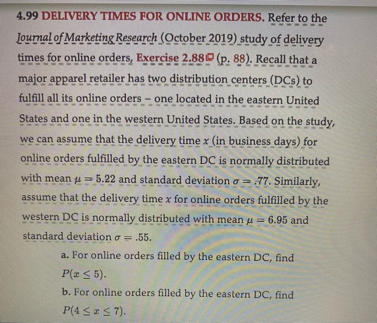 4.99 DELIVERY TIMES FOR ONLINE ORDERS. Refer to the
PUTIN
Journal of Marketing Research (October 2019) study of delivery
MERE
times for online orders, Exercise 2.88 (p. 88). Recall that a
PETENZEN
P
SEM NEM MINDEN
PM WW
major apparel retailer has two distribution centers (DCs) to
MEN WHEN
SEHEME MEMMERTER HE
E
fulfill all its online orders - one located in the eastern United
IN MEMENUHI NZI
PREZE
States and one in the western United States. Based on the study,
P
C
PM M
we can assume that the delivery time x (in business days) for
online orders fulfilled by the eastern DC is normally distributed
with mean = 5.22 and standard deviation o= .77. Similarly,
assume that the delivery time x for online orders fulfilled by the
PER
western DC is
DC is normally distributed with mean µ = 6.95 and
P
standard deviation σ = .55.
a. For online orders filled by the eastern DC, find
P(a ≤ 5).
b. For online orders filled by the eastern DC, find
P(4≤ ≤7).