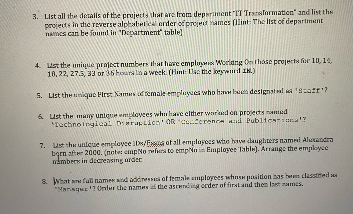 3. List all the details of the projects that are from department "IT Transformation" and list the
projects in the reverse alphabetical order of project names (Hint: The list of department
names can be found in "Department" table)
4. List the unique project numbers that have employees Working On those projects for 10, 14,
18, 22, 27.5, 33 or 36 hours in a week. (Hint: Use the keyword IN.)
5. List the unique First Names of female employees who have been designated as 'Staff'?
6. List the many unique employees who have either worked on projects named
Technological Disruption' OR 'Conference and Publications'?
7. List the unique employee IDs/Essns of all employees who have daughters named Alexandra
born after 2000. (note: empNo refers to empNo in Employee Table). Arrange the employee
numbers in decreasing order.
8. What are full names and addresses of female employees whose position has been classified as
'Manager'? Order the names in the ascending order of first and then last names.