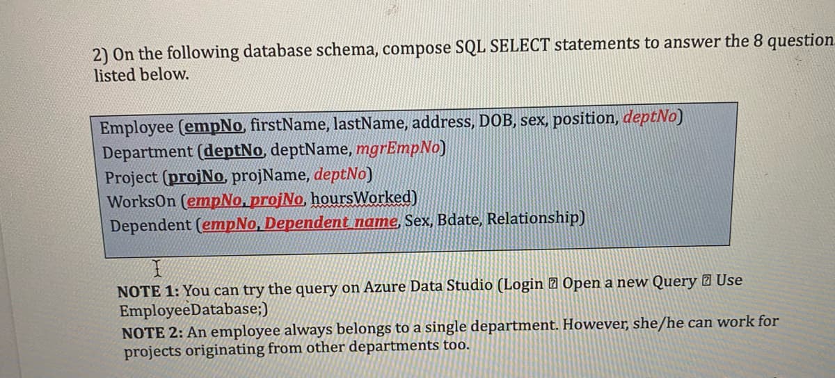 2) On the following database schema, compose SQL SELECT statements to answer the 8 question
listed below.
Employee (empNo, firstName, lastName, address, DOB, sex, position, deptNo)
Department (deptNo, deptName, mgrEmpNo)
Project (projNo, projName, deptNo)
WorksOn (empNo, projNo, hoursWorked)
Dependent (empNo, Dependent name, Sex, Bdate, Relationship)
NOTE 1: You can try the query on Azure Data Studio (Login Open a new Query Use
EmployeeDatabase;)
NOTE 2: An employee always belongs to a single department. However, she/he can work for
projects originating from other departments too.