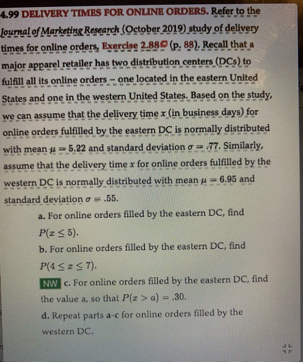 NAINEN
4.99 DELIVERY TIMES FOR ONLINE ORDERS. Refer to the
Journal of Marketing Research (October 2019) study of delivery
times for online orders, Exercise 2.88 (p. 88). Recall that a
major apparel retailer has two distribution centers (DCs) to
fulfill all its online orders - one located in the eastern United
SE
TEM W S
States and one in the western United States. Based on the study,
we can assume that the delivery time x (in business days) for
online orders fulfilled by the eastern DC is normally distributed
with mean = 5.22 and standard deviation = .77. Similarly,
assume that the delivery time x for online orders fulfilled by the
western DC is normally distributed with mean μ = 6.95 and
standard deviation o- .55.
a. For online orders filled by the eastern DC, find
P(z ≤ 5).
b. For online orders filled by the eastern DC, find
P(4 ≤ ≤7).
NW c. For online orders filled by the eastern DC, find
the value a, so that P(z > a) = .30.
d. Repeat parts a-c for online orders filled by the
western DC.
IL
57
Tr