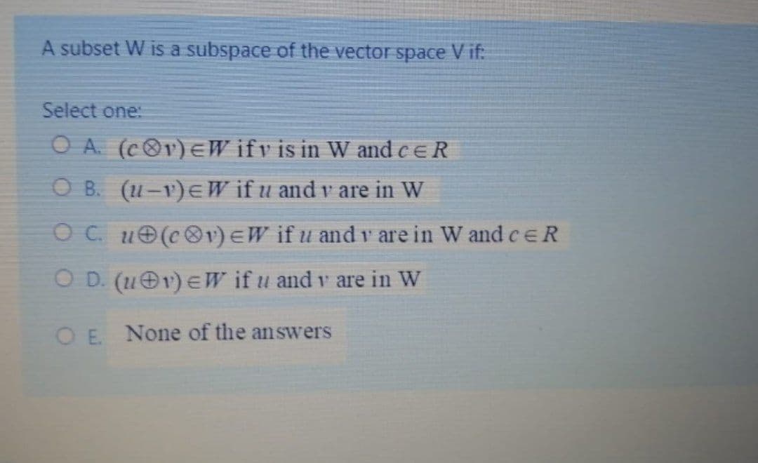 A subset W is a subspace of the vector space V if:
Select one:
O A. (c®v)EW ifv is in W and ceR
O B. (u-v)E W if u and v are in W
O C. u(cOv)EW if u and v are in W and ceR
O D. (u 1) EW if u and v are in W
O E. None of the answers
