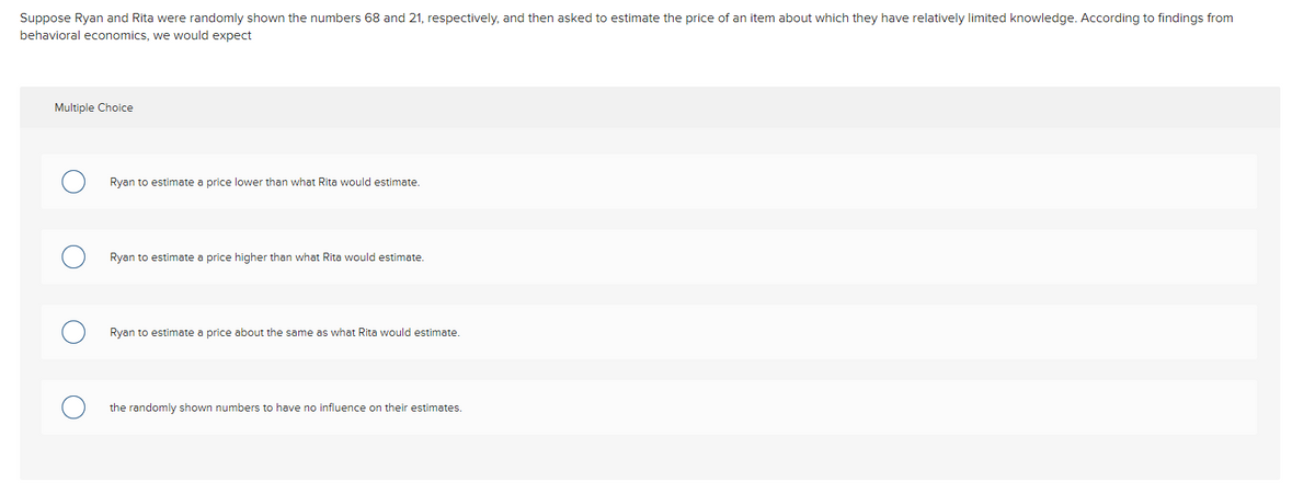 Suppose Ryan and Rita were randomly shown the numbers 68 and 21, respectively, and then asked to estimate the price of an item about which they have relatively limited knowledge. According to findings from
behavioral economics, we would expect
Multiple Choice
Ryan to estimate a price lower than what Rita would estimate.
Ryan to estimate a price higher than what Rita would estimate.
Ryan to estimate a price about the same as what Rita would estimate.
the randomly shown numbers to have no influence on their estimates.
