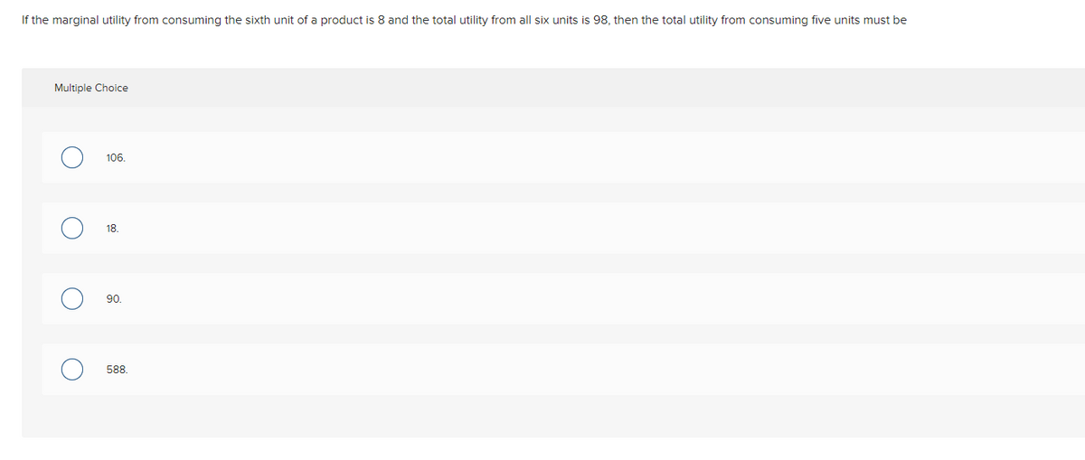 If the marginal utility from consuming the sixth unit of a product is 8 and the total utility from all six units is 98, then the total utility from consuming five units must be
Multiple Choice
106.
18.
90.
588.
