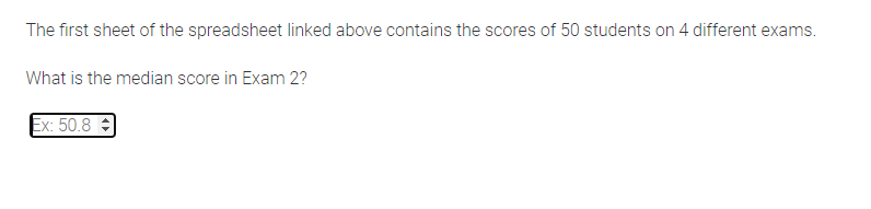 The first sheet of the spreadsheet linked above contains the scores of 50 students on 4 different exams.
What is the median score in Exam 2?
Ex: 50.8 -
