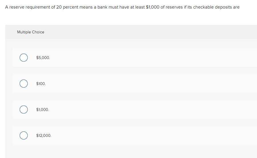 A reserve requirement of 20 percent means a bank must have at least $1,000 of reserves if its checkable deposits are
Multiple Choice
$5,000.
$100.
$1,000.
$12,000.
