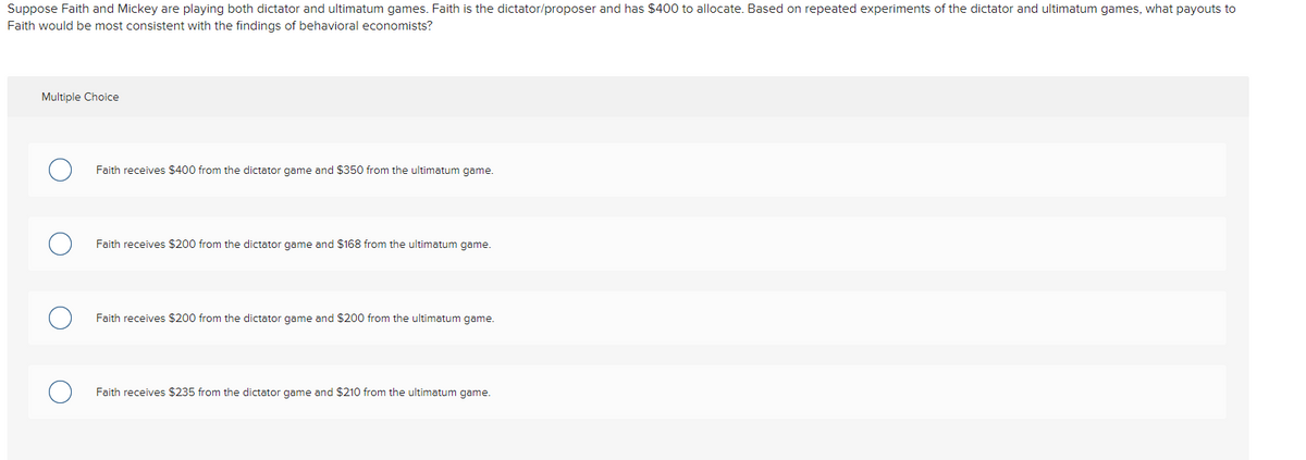 Suppose Faith and Mickey are playing both dictator and ultimatum games. Faith is the dictator/proposer and has $400 to allocate. Based on repeated experiments of the dictator and ultimatum games, what payouts to
Faith would be most consistent with the findings of behavioral economists?
Multiple Choice
Faith receives $400 from the dictator game and $350 from the ultimatum game.
Faith receives $200 from the dictator game and $168 from the ultimatum game.
Faith receives $200 from the dictator game and $200 from the ultimatum game.
Faith receives $235 from the dictator game and $210 from the ultimatum game.
