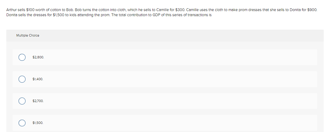 Arthur sells $100 worth of cotton to Bob. Bob turns the cotton Into cloth, which he sells to Camille for $300. Camille uses the cloth to make prom dresses that she sells to Donita for $900.
Donita sells the dresses for $1,500 to kids attending the prom. The total contribution to GDP of this serles of transactions is
Multiple Cholce
$2,800.
$1,400.
$2,700.
$1,500.
