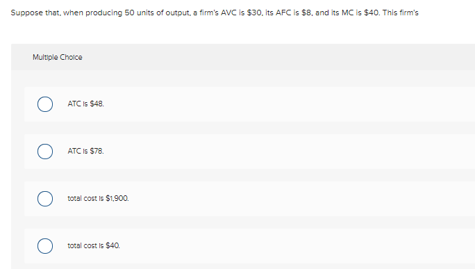 Suppose that, when producing 50 units of output, a firm's AVC is $30. its AFC is $8, and its MC is $40. This firm's
Multiple Cholce
ATC Is $48.
ATC Is $78.
total cost Is $1,900.
total cost is $40.
