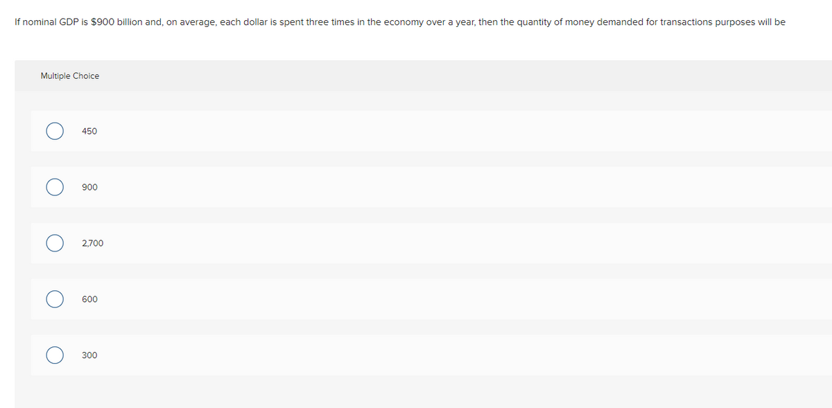 If nominal GDP is $900 billion and, on average, each dollar is spent three times in the economy over a year, then the quantity of money demanded for transactions purposes will be
Multiple Choice
450
900
2,700
600
300
